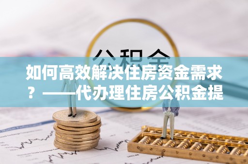 泾阳如何高效解决住房资金需求？——代办理住房公积金提取服务全解析