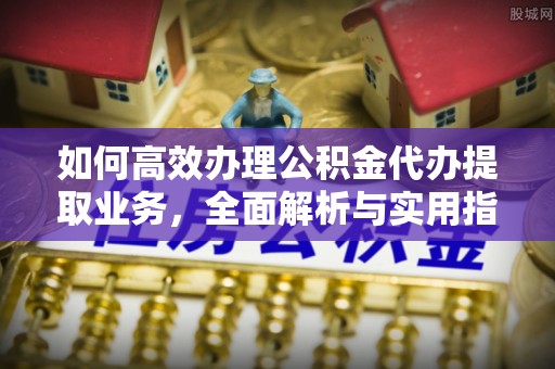 泾阳如何高效办理公积金代办提取业务，全面解析与实用指南