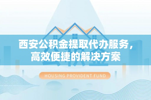 泾阳西安公积金提取代办服务，高效便捷的解决方案