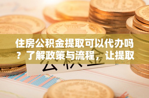 泾阳住房公积金提取可以代办吗？了解政策与流程，让提取更便捷