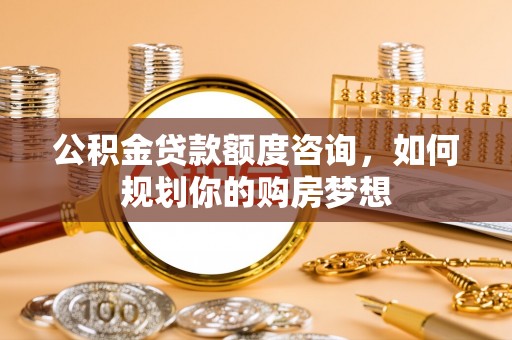 泾阳公积金贷款额度咨询，如何规划你的购房梦想