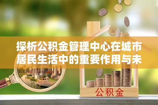 泾阳探析公积金管理中心在城市居民生活中的重要作用与未来发展趋势
