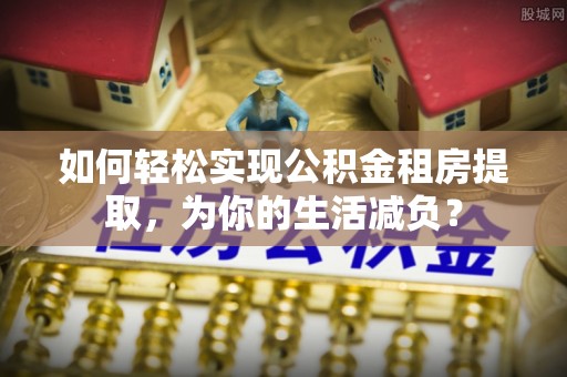 泾阳如何轻松实现公积金租房提取，为你的生活减负？