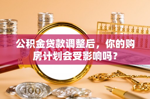 泾阳公积金贷款调整后，你的购房计划会受影响吗？