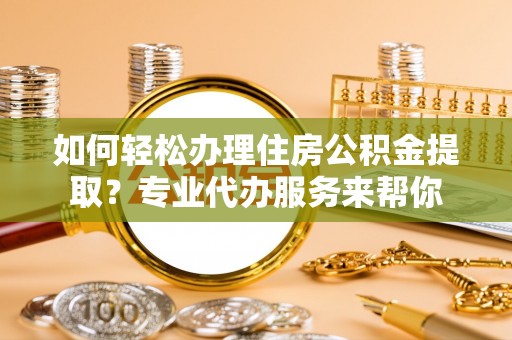 泾阳如何轻松办理住房公积金提取？专业代办服务来帮你