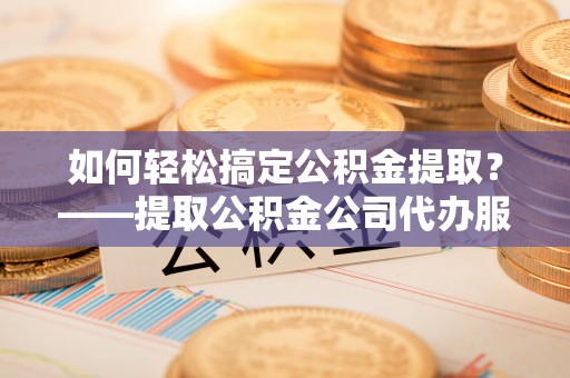 泾阳如何轻松搞定公积金提取？——提取公积金公司代办服务全解析