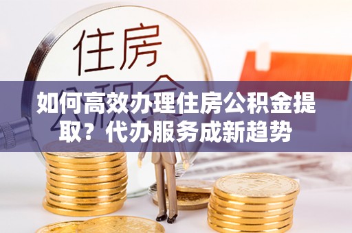 泾阳如何高效办理住房公积金提取？代办服务成新趋势
