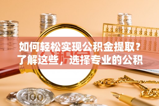 泾阳如何轻松实现公积金提取？了解这些，选择专业的公积金提取代办服务