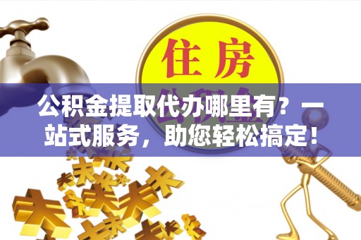 泾阳公积金提取代办哪里有？一站式服务，助您轻松搞定！