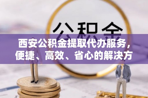 泾阳西安公积金提取代办服务，便捷、高效、省心的解决方案