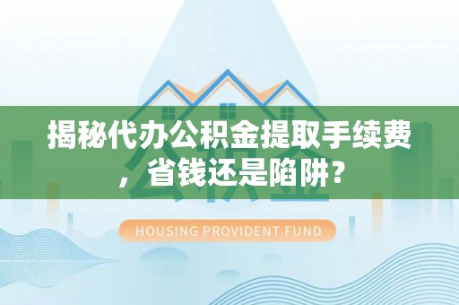 泾阳揭秘代办公积金提取手续费，省钱还是陷阱？