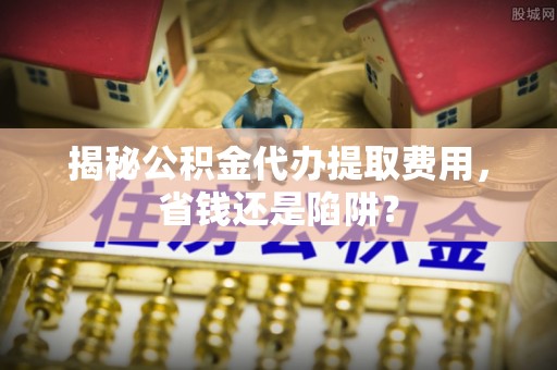 泾阳揭秘公积金代办提取费用，省钱还是陷阱？