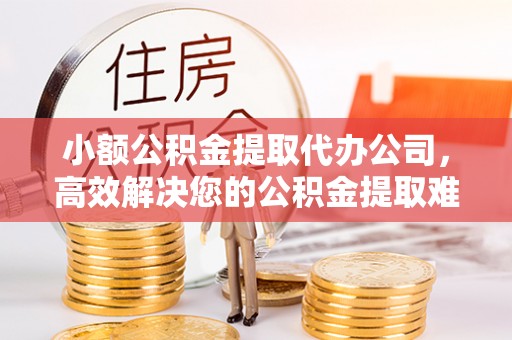 泾阳小额公积金提取代办公司，高效解决您的公积金提取难题