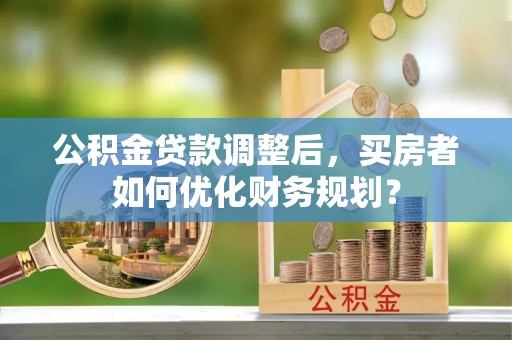 泾阳公积金贷款调整后，买房者如何优化财务规划？