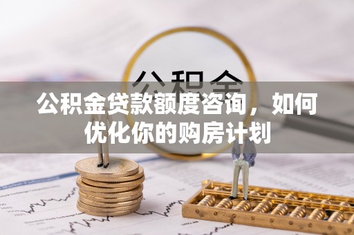 泾阳公积金贷款额度咨询，如何优化你的购房计划