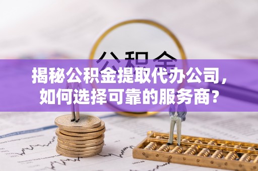 泾阳揭秘公积金提取代办公司，如何选择可靠的服务商？