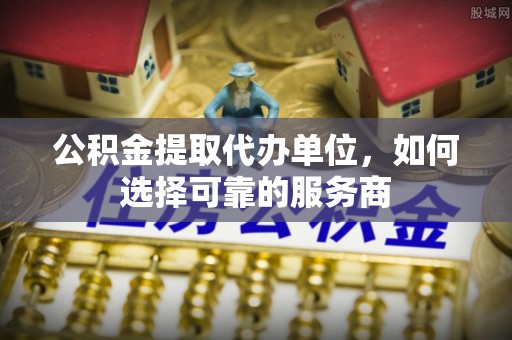 泾阳公积金提取代办单位，如何选择可靠的服务商