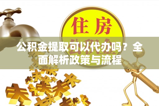 泾阳公积金提取可以代办吗？全面解析政策与流程