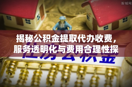 泾阳揭秘公积金提取代办收费，服务透明化与费用合理性探讨