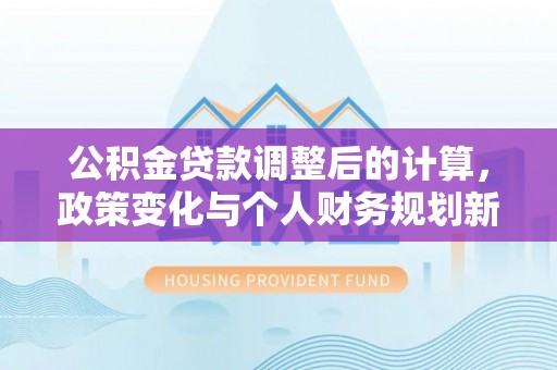 泾阳公积金贷款调整后的计算，政策变化与个人财务规划新思路