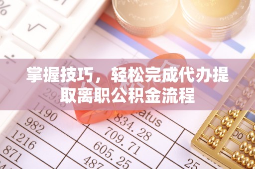 泾阳掌握技巧，轻松完成代办提取离职公积金流程