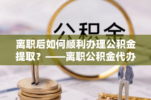 泾阳离职后如何顺利办理公积金提取？——离职公积金代办提取全攻略