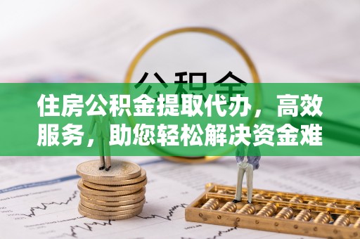 泾阳住房公积金提取代办，高效服务，助您轻松解决资金难题
