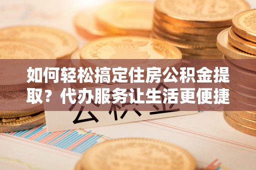 泾阳如何轻松搞定住房公积金提取？代办服务让生活更便捷