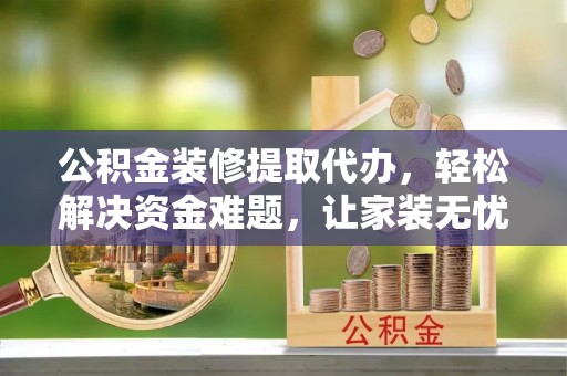 泾阳公积金装修提取代办，轻松解决资金难题，让家装无忧