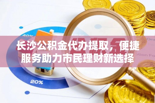 泾阳长沙公积金代办提取，便捷服务助力市民理财新选择