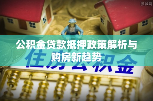 泾阳公积金贷款抵押政策解析与购房新趋势