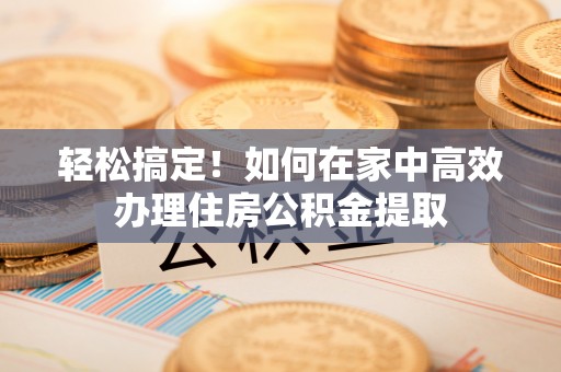 泾阳轻松搞定！如何在家中高效办理住房公积金提取