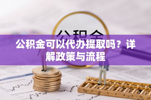 泾阳公积金可以代办提取吗？详解政策与流程