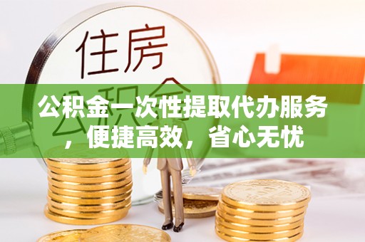 泾阳公积金一次性提取代办服务，便捷高效，省心无忧