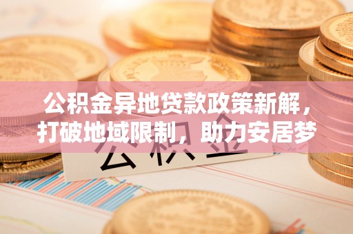 泾阳公积金异地贷款政策新解，打破地域限制，助力安居梦想