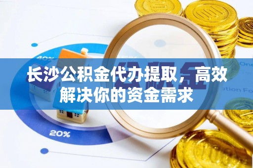 泾阳长沙公积金代办提取，高效解决你的资金需求