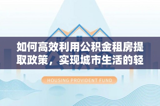 泾阳如何高效利用公积金租房提取政策，实现城市生活的轻松负担