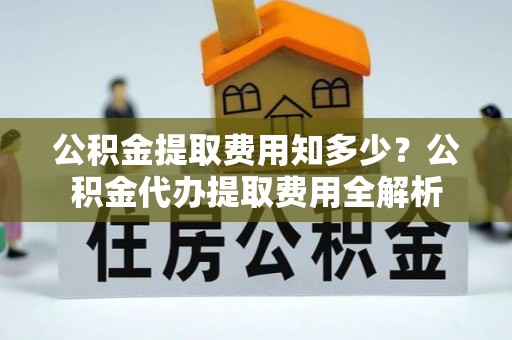 泾阳公积金提取费用知多少？公积金代办提取费用全解析