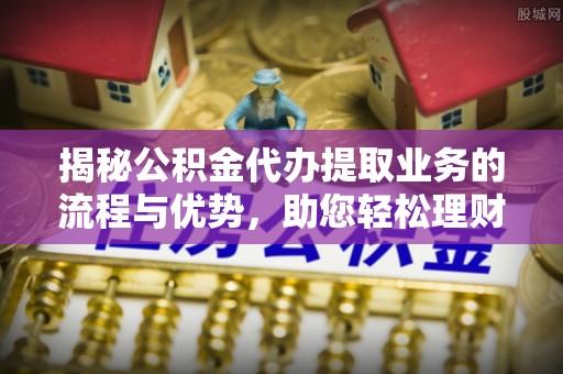 泾阳揭秘公积金代办提取业务的流程与优势，助您轻松理财