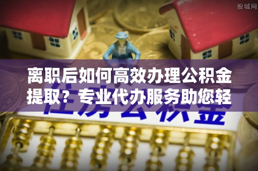 泾阳离职后如何高效办理公积金提取？专业代办服务助您轻松搞定