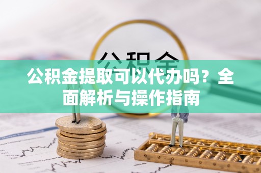 泾阳公积金提取可以代办吗？全面解析与操作指南