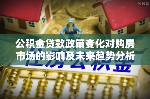 泾阳公积金贷款政策变化对购房市场的影响及未来趋势分析