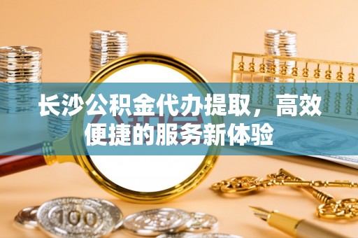 泾阳长沙公积金代办提取，高效便捷的服务新体验