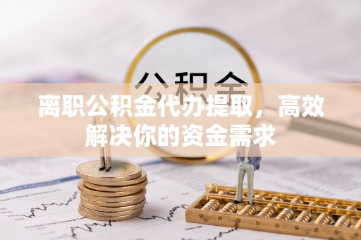 泾阳离职公积金代办提取，高效解决你的资金需求