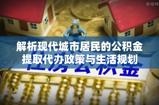 泾阳解析现代城市居民的公积金提取代办政策与生活规划