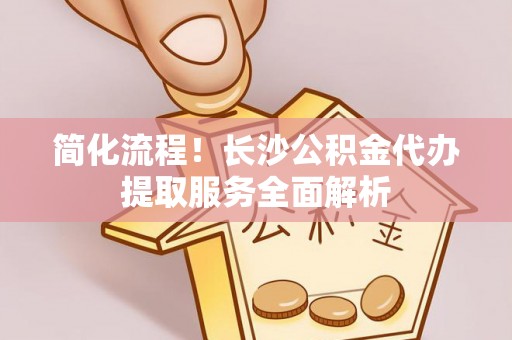 泾阳简化流程！长沙公积金代办提取服务全面解析