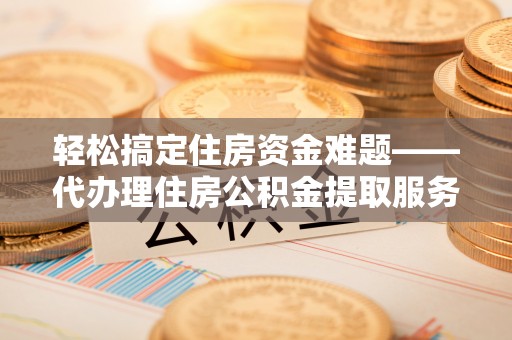 泾阳轻松搞定住房资金难题——代办理住房公积金提取服务详解