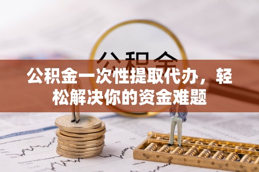 泾阳公积金一次性提取代办，轻松解决你的资金难题