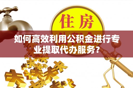 泾阳如何高效利用公积金进行专业提取代办服务？