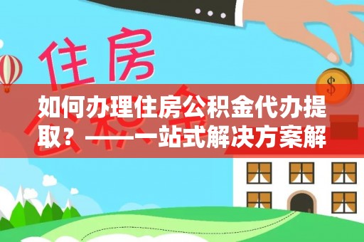 泾阳如何办理住房公积金代办提取？——一站式解决方案解析